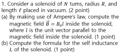 1. Consider a solenoid of N turns, radius R, and length ? placed in vacuum. (2 point)
(a) By making use of Ampere's law, compute the magnetic field B? = B0î inside the solenoid, where î is the unit vector parallel to the magnetic field inside the solenoid. (1 point)
(b) Compute the formula for the self inductance L of the solenoid. (1 point)