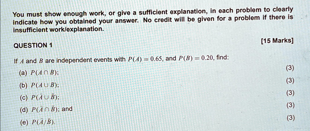 You must show enough work, or give a sufficient explanation, in each problem to clearly
indicate how you obtained your answer. No credit will be given for a problem if there is
insufficient work/explanation.
QUESTION 1
If A and B are independent events with P(A) = 0.65, and P(B) = 0.20, find:
(a) P(A ∩ B);
(b) P(A ∪ B);
(c) P(A̅∪B̅);
(d) P(A̅∩B̅); and
(e) P(A|B).
[15 Marks]
(3)
(3)
(3)
(3)
(3)