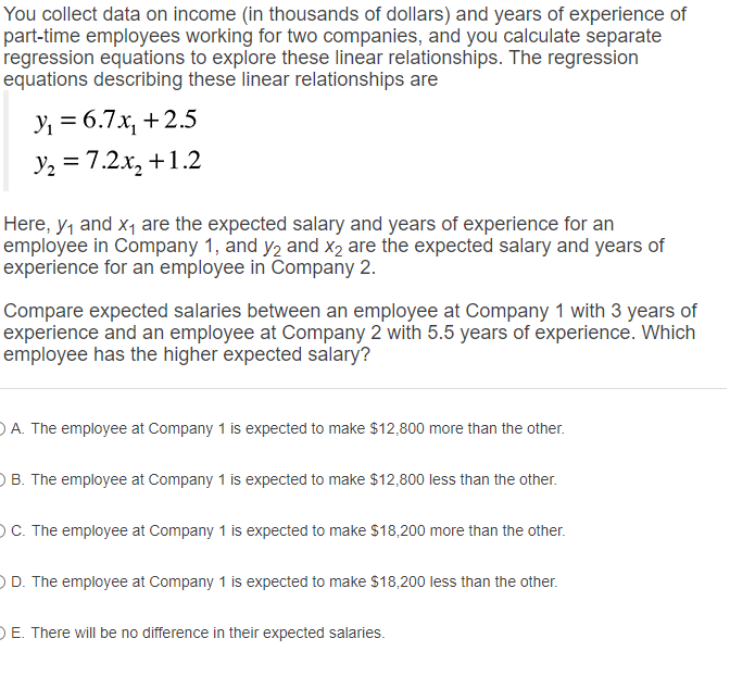 You collect data on income (in thousands of dollars) and years of experience of part-time employees working for two companies, and you calculate separate regression equations to explore these linear relationships. The regression equations describing these linear relationships are

y1 = 6.7x1 + 2.5
y2 = 7.2x2 + 1.2

Here, y1 and x1 are the expected salary and years of experience for an employee in Company 1, and y2 and x2 are the expected salary and years of experience for an employee in Company 2.

Compare expected salaries between an employee at Company 1 with 3 years of experience and an employee at Company 2 with 5.5 years of experience. Which employee has the higher expected salary?

A. The employee at Company 1 is expected to make 12,800 more than the other.
B. The employee at Company 1 is expected to make12,800 less than the other.
C. The employee at Company 1 is expected to make 18,200 more than the other.
D. The employee at Company 1 is expected to make18,200 less than the other.
E. There will be no difference in their expected salaries.
