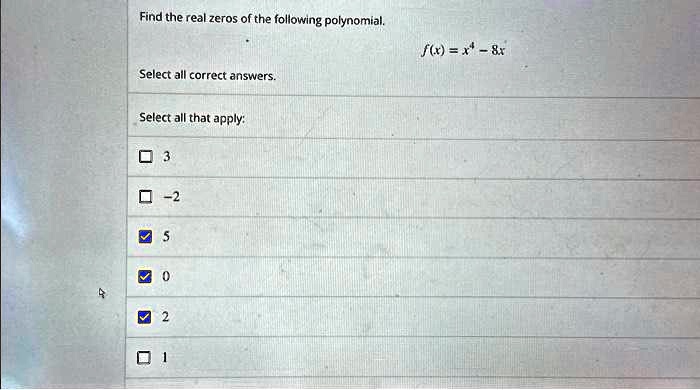 Find the real zeros of the following polynomial.
f(x) = x4 - 8x
Select all correct answers.
Select all that apply:
3
-2
5
0
2
1