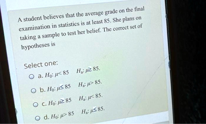 A student believes that the average grade on the final examination in statistics is at least 85. She plans on taking a sample to test her belief. The correct set of hypotheses is
Select one:
a. H0: ? < 85 Ha: ? ? 85.
b. H0: ? ? 85 Ha: ? > 85.
c. H0: ? ? 85 Ha: ? < 85.
d. H0: ? > 85 Ha: ? ? 85.