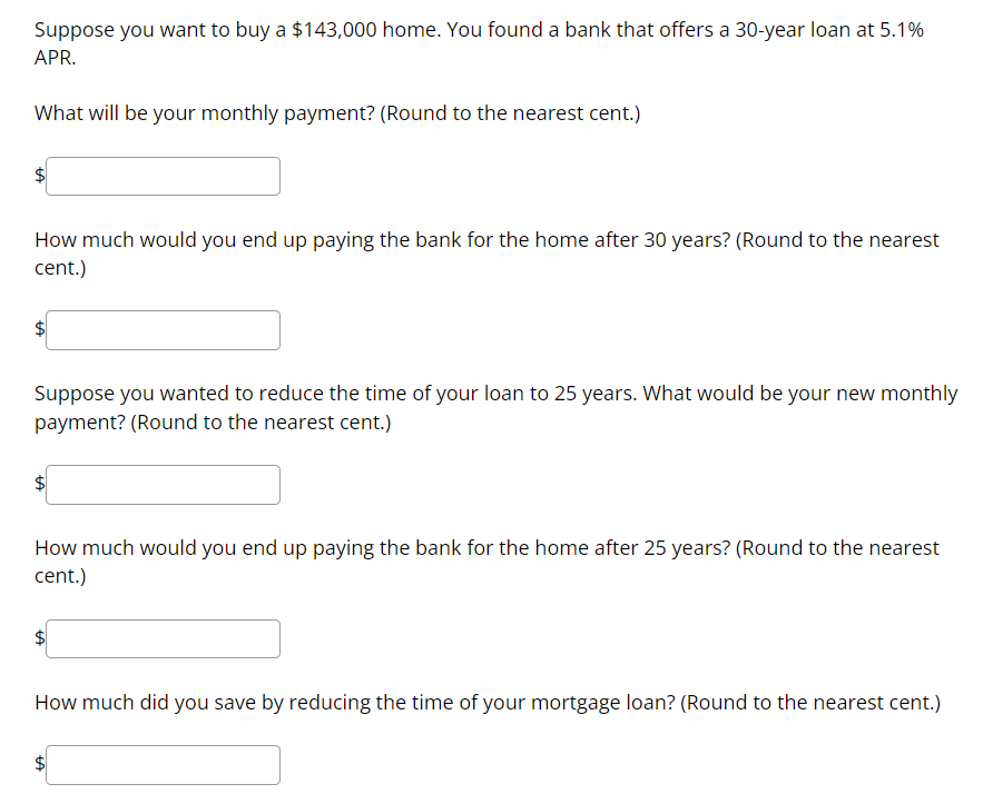 Suppose you want to buy a 143,000 home. You found a bank that offers a 30-year loan at 5.1% APR.

What will be your monthly payment? (Round to the nearest cent.)

How much would you end up paying the bank for the home after 30 years? (Round to the nearest cent.)

Suppose you wanted to reduce the time of your loan to 25 years. What would be your new monthly payment? (Round to the nearest cent.)

How much would you end up paying the bank for the home after 25 years? (Round to the nearest cent.)

How much did you save by reducing the time of your mortgage loan? (Round to the nearest cent.)