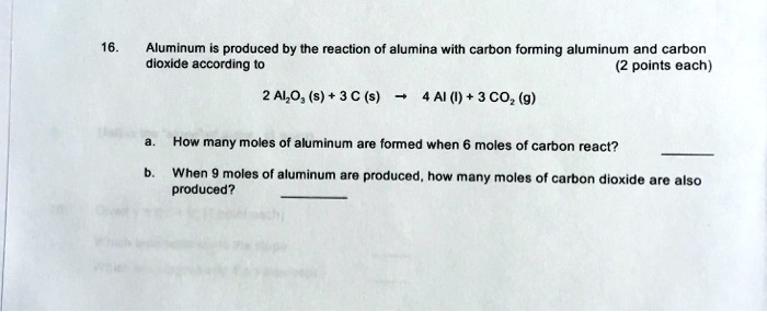 16. Aluminum is produced by the reaction of alumina with carbon forming aluminum and carbon dioxide according to
2 Al2O3 (s) + 3 C (s) ? 4 Al (l) + 3 CO2 (g)
a. How many moles of aluminum are formed when 6 moles of carbon react?
b. When 9 moles of aluminum are produced, how many moles of carbon dioxide are also produced?