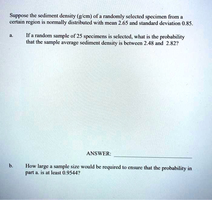 Suppose the sediment density (g/cm) of a randomly selected specimen from a certain region is normally distributed with mean 2.65 and standard deviation 0.85.

a. If a random sample of 25 specimens is selected, what is the probability that the sample average sediment density is between 2.48 and 2.82?

ANSWER:

b. How large a sample size would be required to ensure that the probability in part a. is at least 0.9544?