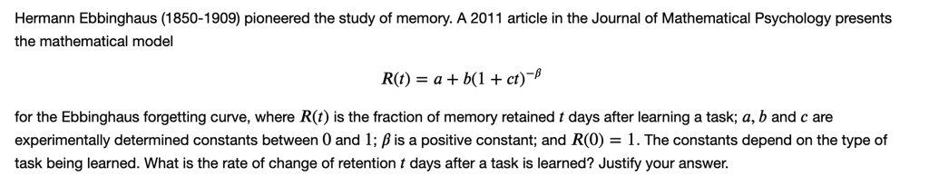 Hermann Ebbinghaus (1850-1909) pioneered the study of memory. A 2011 article in the Journal of Mathematical Psychology presents
the mathematical model
R(t) = a + b(1 + ct)^-?
for the Ebbinghaus forgetting curve, where R(t) is the fraction of memory retained t days after learning a task; a, b and c are
experimentally determined constants between 0 and 1; ? is a positive constant; and R(0) = 1. The constants depend on the type of
task being learned. What is the rate of change of retention t days after a task is learned? Justify your answer.