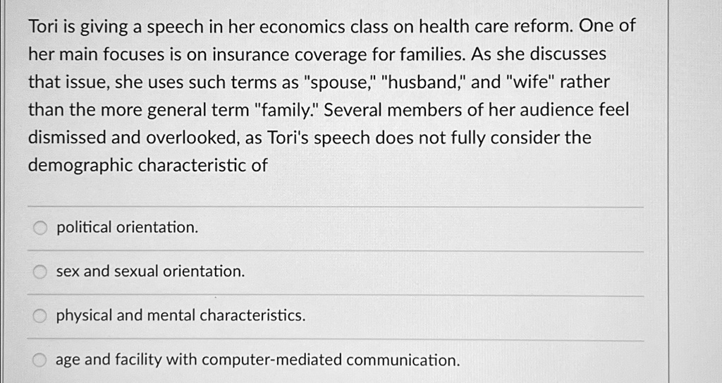 Tori is giving a speech in her economics class on health care reform. One of her main focuses is on insurance coverage for families. As she discusses that issue, she uses such terms as "spouse," "husband," and "wife" rather than the more general term "family." Several members of her audience feel dismissed and overlooked, as Tori's speech does not fully consider the demographic characteristic of
political orientation.
sex and sexual orientation.
physical and mental characteristics.
age and facility with computer-mediated communication.
