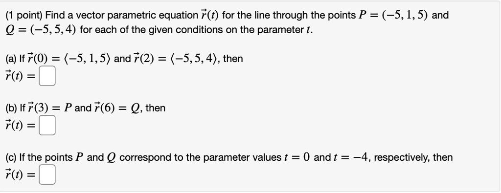 Find a vector parametric equation r(t) for the line through the points P = (-5, 1, 5) and Q = (-5, 5, 4) for each of the given conditions on the parameter t.
(a) If r(0) = < -5, 1, 5 > and r(2) = < -5, 5, 4 >, then r(t) = 
(b) If r(3) = P and r(6) = Q, then r(t) = 
(c) If the points P and Q correspond to the parameter values t = 0 and t = -4, respectively, then r(t) =