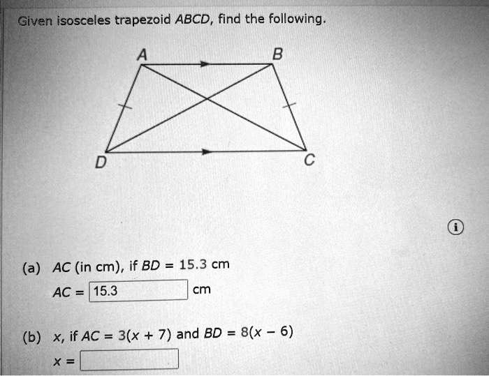 Given isosceles trapezoid ABCD, find the following.
(a) AC (in cm), if BD = 15.3 cm
AC = 15.3 cm
(b) x, if AC = 3(x + 7) and BD = 8(x - 6)
x =