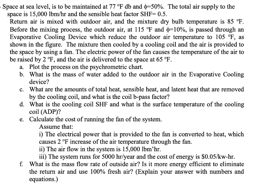 - Space at sea level, is to be maintained at 77 °F db and ?=50%. The total air supply to the
space is 15,000 lbm/hr and the sensible heat factor SHF= 0.5.
Return air is mixed with outdoor air, and the mixture dry bulb temperature is 85 °F.
Before the mixing process, the outdoor air, at 115 °F and ?=10%, is passed through an
Evaporative Cooling Device which reduce the outdoor air temperature to 105 °F, as
shown in the figure. The mixture then cooled by a cooling coil and the air is provided to
the space by using a fan. The electric power of the fan causes the temperature of the air to
be raised by 2 °F, and the air is delivered to the space at 65 °F.
a. Plot the process on the psychrometric chart.
b. What is the mass of water added to the outdoor air in the Evaporative Cooling
device?
c. What are the amounts of total heat, sensible heat, and latent heat that are removed
by the cooling coil, and what is the coil b-pass factor?
d. What is the cooling coil SHF and what is the surface temperature of the cooling
coil (ADP)?
e. Calculate the cost of running the fan of the system.
Assume that:
i) The electrical power that is provided to the fan is converted to heat, which
causes 2 °F increase of the air temperature through the fan.
ii) The air flow in the system is 15,000 lbm'hr.
iii) The system runs for 5000 hr/year and the cost of energy is 0.05/kw-hr.
f. What is the mass flow rate of outside air? Is it more energy efficient to eliminate
the return air and use 100% fresh air? (Explain your answer with numbers and
equations.)