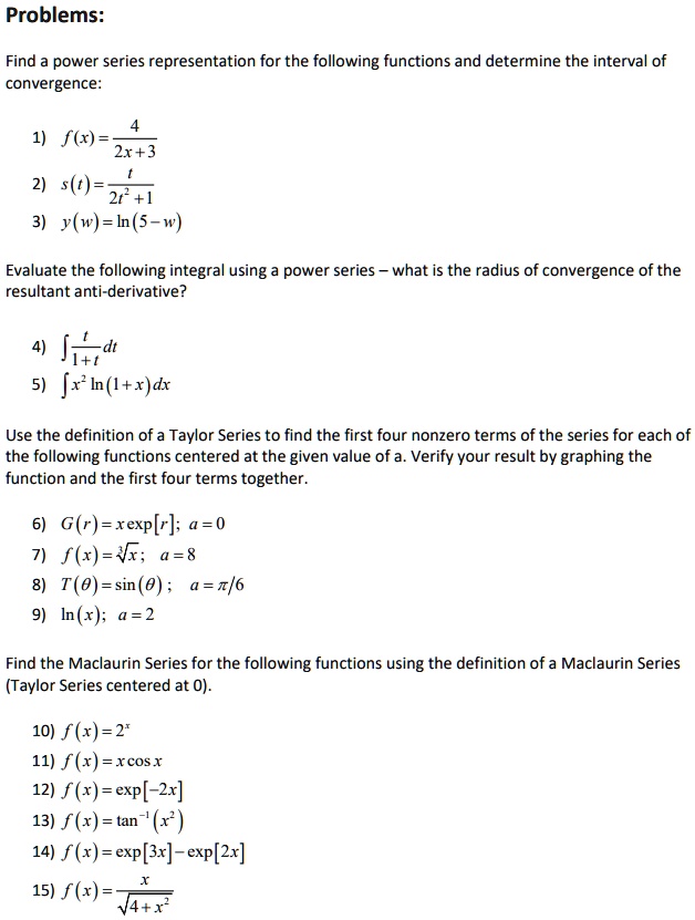 Problems:

Find a power series representation for the following functions and determine the interval of convergence:

1) f(x) = 4 / (2x + 3)
2) s(t) = t / (2t^2 + 1)
3) y(w) = ln(5 - w)

Evaluate the following integral using a power series – what is the radius of convergence of the resultant anti-derivative?

4) ? t / (1 + t) dt
5) ? x^2 ln(1 + x) dx

Use the definition of a Taylor Series to find the first four nonzero terms of the series for each of the following functions centered at the given value of a. Verify your result by graphing the function and the first four terms together.

6) G(r) = x exp[r]; a = 0
7) f(x) = ? x; a = 8
8) T(?) = sin(?); a = ?/6
9) ln(x); a = 2

Find the Maclaurin Series for the following functions using the definition of a Maclaurin Series (Taylor Series centered at 0).

10) f(x) = 2^x
11) f(x) = x cos x
12) f(x) = exp[-2x]
13) f(x) = tan^-1(x^2)
14) f(x) = exp[3x] - exp[2x]
15) f(x) = x / ?(4 + x^2)