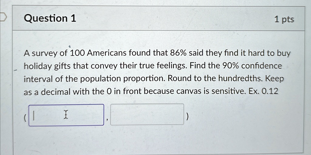 Question 1
1 pts
A survey of 100 Americans found that 86% said they find it hard to buy
holiday gifts that convey their true feelings. Find the 90% confidence
interval of the population proportion. Round to the hundredths. Keep
as a decimal with the 0 in front because canvas is sensitive. Ex. 0.12
(, )