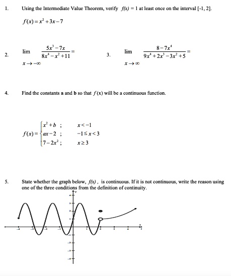 1.
Using the Intermediate Value Theorem, verify f(x) = 1 at least once on the interval [-1, 2].
f(x) = x^2 + 3x - 7
2.
limx →∞(5x^3 - 7x)/(8x^4 - x^2 + 11) =
3.
limx →∞(8 - 7x^4)/(9x^4 + 2x^3 - 3x^2 + 5) =
4.
Find the constants a and b so that f(x) will be a continuous function.
f(x) =  x^2 + b     ; x < -1  ax - 2     ; -1 ≤ x < 3  7 - 2x^2     ; x ≥ 3
5.
State whether the graph below, f(x), is continuous. If it is not continuous, write the reason using
one of the three conditions from the definition of continuity.