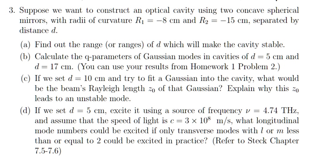 3. Suppose we want to construct an optical cavity using two concave spherical
mirrors, with radii of curvature R1 = -8 cm and R2 = -15 cm, separated by
distance d.
(a) Find out the range (or ranges) of d which will make the cavity stable.
(b) Calculate the q-parameters of Gaussian modes in cavities of d = 5 cm and
d = 17 cm. (You can use your results from Homework 1 Problem 2.)
(c) If we set d = 10 cm and try to fit a Gaussian into the cavity, what would
be the beam's Rayleigh length z0 of that Gaussian? Explain why this z0
leads to an unstable mode.
(d) If we set d = 5 cm, excite it using a source of frequency ν = 4.74 THz,
and assume that the speed of light is c = 3 × 10^8 m/s, what longitudinal
mode numbers could be excited if only transverse modes with l or m less
than or equal to 2 could be excited in practice? (Refer to Steck Chapter
7.5-7.6)