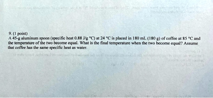 SOLVED: A 45-g aluminum spoon (specific heat 0.88 J/gÂ°C) at 24 Â°C is  placed in 180 mL (180 g) of coffee at 85 Â°C and the temperature of the two  become equal.