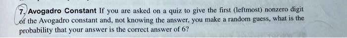Avogadro Constant If you are asked on a quiz to give the first (leftmost) nonzero digit of the Avogadro constant and, not knowing the answer, you make a random guess, what is the probability that your answer is the correct answer of 6?
