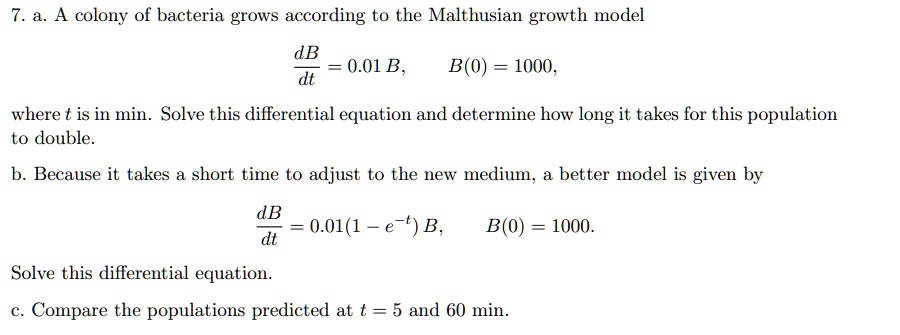 7. a. A colony of bacteria grows according to the Malthusian growth model
(dB)/(dt) = 0.01 B, B(0) = 1000,
where t is in min. Solve this differential equation and determine how long it takes for this population
to double.
b. Because it takes a short time to adjust to the new medium, a better model is given by
(dB)/(dt) = 0.01(1 - e^-t) B, B(0) = 1000.
Solve this differential equation.
c. Compare the populations predicted at t = 5 and 60 min.