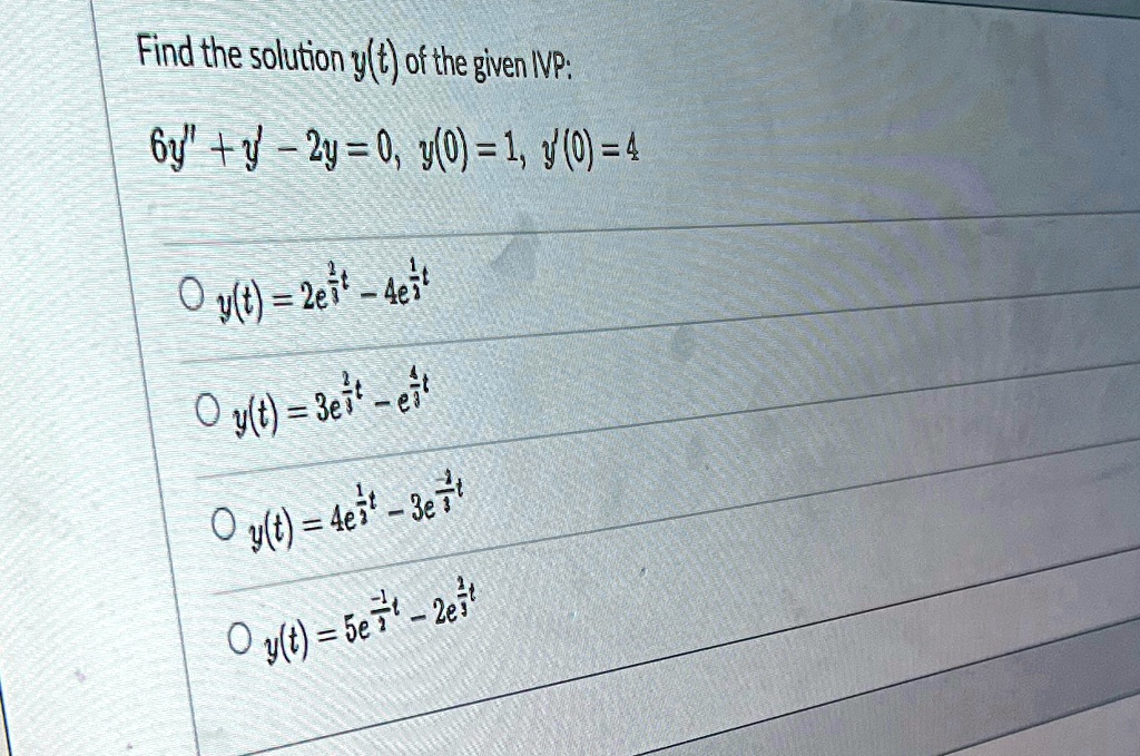 Find the solution y(t) of the given IVP:
6y” + y' - 2y = 0, y(0) = 1, y'(0) = 4
◯ y(t) = 2e^(1)/(2)t - 4e^-(1)/(3)t
◯ y(t) = 3e^(1)/(3)t - e^-(1)/(2)t
◯ y(t) = 4e^(1)/(3)t - 3e^-(1)/(2)t
◯ y(t) = 5e^-(1)/(3)t - 2e^(1)/(2)t