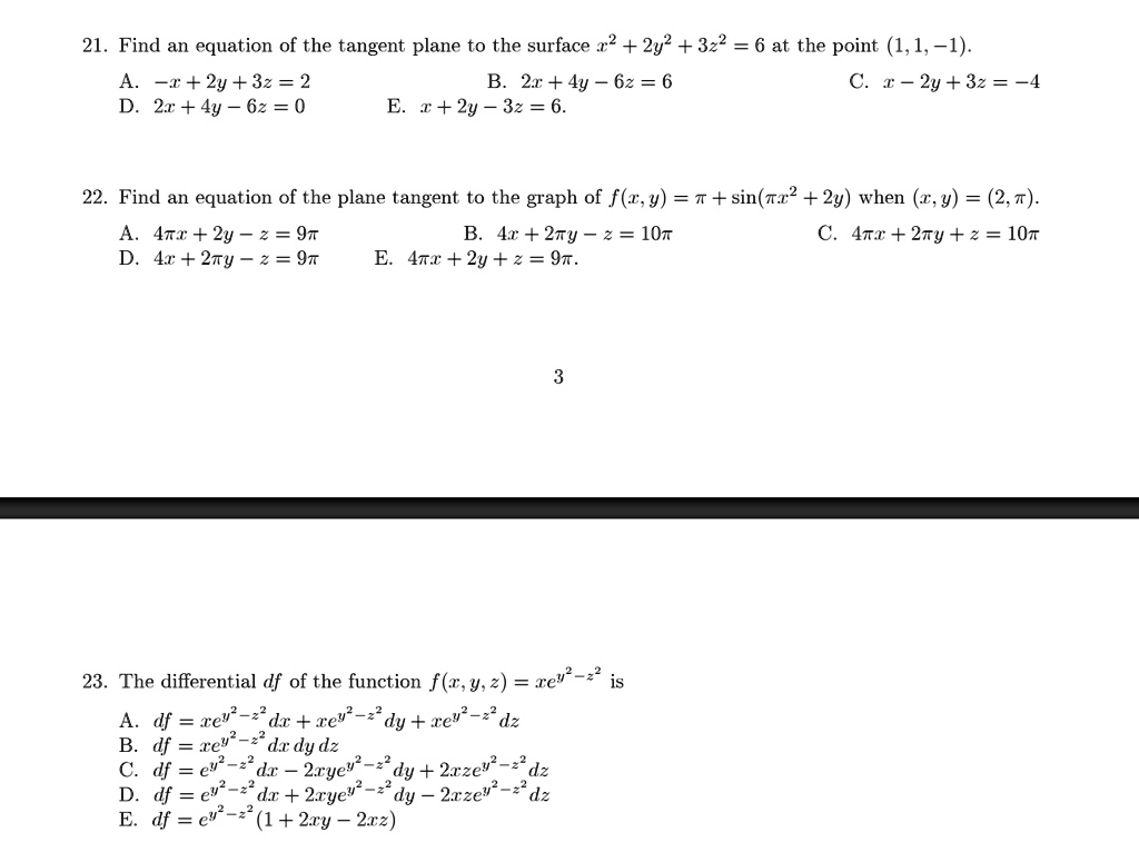 21. Find an equation of the tangent plane to the surface x^2 + 2y^2 + 3z^2 = 6 at the point (1,1,-1).
A. -x + 2y + 3z = 2      B. 2x + 4y - 6z = 6      C. x - 2y + 3z = -4
D. 2x + 4y - 6z = 0       E. x + 2y - 3z = 6

22. Find an equation of the plane tangent to the graph of f(x,y) = ? + sin(?x^2 + 2y) when (x,y) = (2,?).
A. 4?x + 2y - z = 9?    B. 4x + 2?y - z = 10?    C. 4?x + 2?y + z = 10?
D. 4x + 2?y - z = 9?     E. 4?x + 2y + z = 9?

23. The differential df of the function f(x,y,z) = x e^y^2 - z^2 is
A. df = x e^y^2 - z^2 dx + 2xye^y^2 - z^2 dy + 2xze^y^2 - z^2 dz
B. df = e^y^2 - z^2 dx + 2xye^y^2 - z^2 dy + 2xze^y^2 - z^2 dz
C. df = e^y^2 - z^2 dx - 2xye^y^2 - z^2 dy - 2xze^y^2 - z^2 dz
D. df = e^y^2 - z^2 dx + 2xye^y^2 - z^2 dy - 2xze^y^2 - z^2 dz
E. df = e^y^2 - z^2 (1 + 2xy - 2xz)