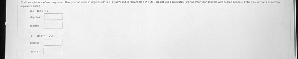 Find two solutions of each equation. Give your answers in degrees (0° ? ? < 360°) and in radians (0 ? ? < 2?). Do not use a calculator. (Do not enter your answers with degree symbols. Enter your answers as comma-separated lists.)
(a) tan ? = 1
degrees 
radians 
(b) cot ? = -?3
degrees 
radians
