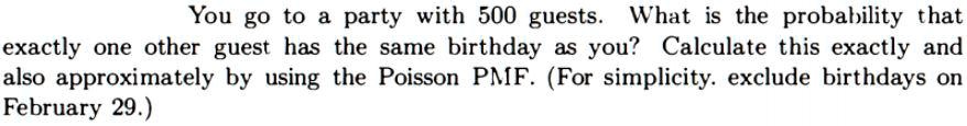 You go to a party with 500 guests. What is the probability that exactly one other guest has the same birthday as you? Calculate this exactly and also approximately by using the Poisson PMF. (For simplicity. exclude birthdays on February 29.)