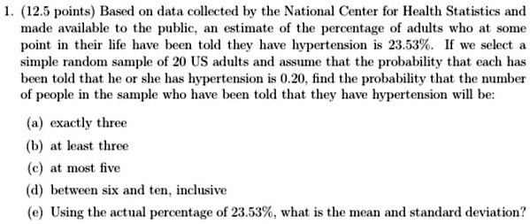 1. (12.5 points) Based on data collected by the National Center for Health Statistics and
made available to the public, an estimate of the percentage of adults who at some
point in their life have been told they have hypertension is 23.53%. If we select a
simple random sample of 20 US adults and assume that the probability that each has
been told that he or she has hypertension is 0.20, find the probability that the number
of people in the sample who have been told that they have hypertension will be:
(a) exactly three
(b) at least three
(c) at most five
(d) between six and ten, inclusive
(e) Using the actual percentage of 23.53%, what is the mean and standard deviation?