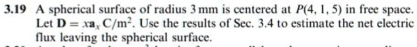 3.19 A spherical surface of radius 3 mm is centered at P(4, 1, 5) in free space. Let D = xax C/m2. Use the results of Sec. 3.4 to estimate the net electric flux leaving the spherical surface.