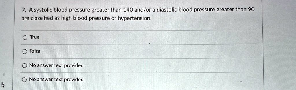 7. A systolic blood pressure greater than 140 and/or a diastolic blood pressure greater than 90
are classified as high blood pressure or hypertension.
O True
O False
O No answer text provided.
O No answer text provided.