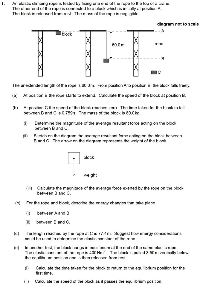 1. An elastic climbing rope is tested by fixing one end of the rope to the top of a crane. The other end of the rope is connected to a block which is initially at position A. The block is released from rest. The mass of the rope is negligible.

diagram not to scale
A
block
60.0 m
rope
B
C

The unextended length of the rope is 60.0 m. From position A to position B, the block falls freely.

(a) At position B the rope starts to extend. Calculate the speed of the block at position B.

(b) At position C the speed of the block reaches zero. The time taken for the block to fall between B and C is 0.759 s. The mass of the block is 80.0 kg.

(i) Determine the magnitude of the average resultant force acting on the block between B and C.

(ii) Sketch on the diagram the average resultant force acting on the block between B and C. The arrow on the diagram represents the weight of the block.

block
weight

(iii) Calculate the magnitude of the average force exerted by the rope on the block between B and C.

(c) For the rope and block, describe the energy changes that take place

(i) between A and B.

(ii) between B and C.

(d) The length reached by the rope at C is 77.4 m. Suggest how energy considerations could be used to determine the elastic constant of the rope.

(e) In another test, the block hangs in equilibrium at the end of the same elastic rope. The elastic constant of the rope is 400 Nm?¹. The block is pulled 3.50 m vertically below the equilibrium position and is then released from rest.

(i) Calculate the time taken for the block to return to the equilibrium position for the first time.

(ii) Calculate the speed of the block as it passes the equilibrium position.