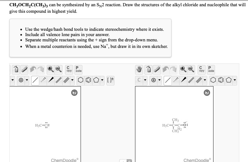 CH3OCH2C(CH3)3 can be synthesized by an SN2 reaction. Draw the structures of the alkyl chloride and nucleophile that will give this compound in highest yield.

- Use the wedge/hash bond tools to indicate stereochemistry where it exists.
- Include all valence lone pairs in your answer.
- Separate multiple reactants using the + sign from the drop-down menu.
- When a metal counterion is needed, use Na+, but draw it in its own sketcher.