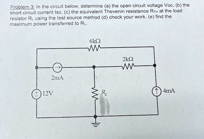 Problem 3: In the circuit below, determine (a) the open circuit voltage Voc, (b) the short circuit current Isc, (c) the equivalent Thevenin resistance RTh at the load resistor RL using the test source method (d) check your work, (e) find the maximum power transferred to RL.

-The circuit has the following components:

- A 12V voltage source connected to a 2 mA current source in parallel with a 2k? resistor. This configuration is connected in series with a 6k? resistor and RL. In parallel to the RL is a 4 mA current source.