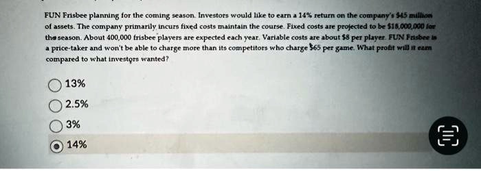 FUN Frisbee planning for the coming season. Investors would like to earn a 14% return on the company's $45 million of assets. The company primarily incurs fixed costs maintain the course. Fixed costs are projected to be $18,000,000 for the season. About 400,000 frisbee players are expected each year. Variable costs are about $8 per player. FUN Frisbee in a price-taker and won't be able to charge more than its competitors who charge $65 per game. What profit will it earn compared to what investors wanted?13%2.5%3%14%