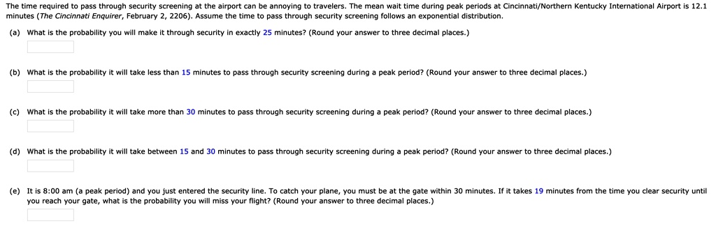The time required to pass through security screening at the airport can be annoying to travelers. The mean wait time during peak periods at Cincinnati/Northern Kentucky International Airport is 12.1 minutes (The Cincinnati Enquirer, February 2, 2206). Assume the time to pass through security screening follows an exponential distribution.

(a) What is the probability you will make it through security in exactly 25 minutes? (Round your answer to three decimal places.)

(b) What is the probability it will take less than 15 minutes to pass through security screening during a peak period? (Round your answer to three decimal places.)

(c) What is the probability it will take more than 30 minutes to pass through security screening during a peak period? (Round your answer to three decimal places.)

(d) What is the probability it will take between 15 and 30 minutes to pass through security screening during a peak period? (Round your answer to three decimal places.)

(e) It is 8:00 am (a peak period) and you just entered the security line. To catch your plane, you must be at the gate within 30 minutes. If it takes 19 minutes from the time you clear security until you reach your gate, what is the probability you will miss your flight? (Round your answer to three decimal places.)