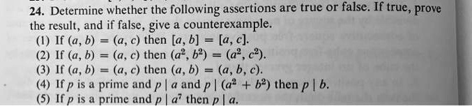 24. Determine whether the following assertions are true or false. If true, prove the result, and if false, give a counterexample.
(1) If (a, b) = (a, c) then [a, b] = [a, c].
(2) If (a, b) = (a, c) then (a^2, b^2) = (a^2, c^2).
(3) If (a, b) = (a, c) then (a, b) = (a, b, c).
(4) If p is a prime and p | a and p | (a^2 + b^2) then p | b.
(5) If p is a prime and p | a^7 then p | a.
