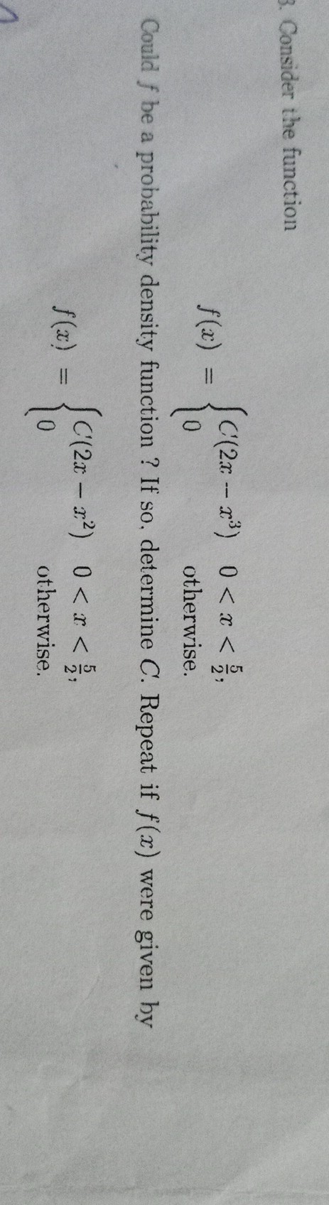 3. Consider the function

    f(x)={
        C(2 x-x^3)     0<x<(5)/(2)
        
        0     otherwise
    .


Could f be a probability density function ? If so, determine C. Repeat if f(x) were given by

    f(x)={
        C^'(2 x-x^2)     0<x<(5)/(2)
        
        0     otherwise
    .
