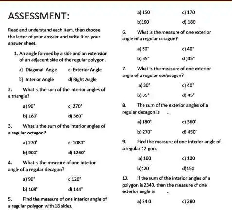 ASSESSMENT:
Read and understand each item, then choose
the letter of your answer and write it on your
answer sheet.
1. An angle formed by a side and an extension
of an adjacent side of the regular polygon.
a) Diagonal Angle
c) Exterior Angle
b) Interior Angle
d) Right Angle
2. What is the sum of the interior angles of
a triangle?
a) 90^∘
c) 270^∘
b) 180^∘
d) 360^∘
3. What is the sum of the interior angles of
a regular octagon?
a) 270^∘
c) 1080^∘
b) 900^∘
d) 1260^∘
4. What is the measure of one interior
angle of a regular decagon?
a) 90^∘
c) 120^∘
b) 108^∘
d) 144^∘
5. Find the measure of one interior angle of
a regular polygon with 18 sides.
a) 150
c) 170
b) 160
d) 180
6. What is the measure of one exterior
angle of a regular octagon?
a) 30^∘
c) 40^∘
b) 35^∘
d) 45^∘
7. What is the measure of one exterior
angle of a regular dodecagon?
a) 30^∘
c) 40^∘
b) 35^∘
d) 45^∘
8. The sum of the exterior angles of a
regular decagon is
a) 180^∘
c) 360^∘
b) 270^∘
d) 450^∘
9. Find the measure of one interior angle of
a regular 12-gon.
a) 100
c) 130
b) 120
d) 150
10. If the sum of the interior angles of a
polygon is 2340, then the measure of one
exterior angle is
a) 240
c) 280