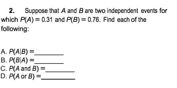 Suppose that A and B are two independent events for which P(A) = 0.31 and P(B) = 0.76. Find each of the following:

A. P(A|B) =
B. P(B|A) =
C. P(A and B) =
D. P(A or B) =