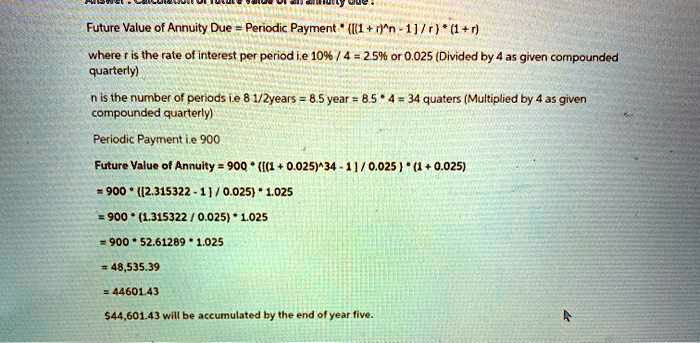 Answer : Calculation of future value of an annuity due :
Future Value of Annuity Due = Periodic Payment * ([(1 + r)^n - 1] / r) * (1 + r)
where r is the rate of interest per period i.e 10% / 4 = 2.5% or 0.025 (Divided by 4 as given compounded quarterly)
n is the number of periods i.e 8 1/2years = 8.5 year = 8.5 * 4 = 34 quaters (Multiplied by 4 as given compounded quarterly)
Periodic Payment i.e 900
Future Value of Annuity = 900 * ([(1 + 0.025)^34 - 1] / 0.025 ) * (1 + 0.025)
= 900 * ([2.315322 - 1] / 0.025) * 1.025
= 900 * (1.315322 / 0.025) * 1.025
= 900 * 52.61289 * 1.025
= 48,535.39
= 44601.43
44,601.43 will be accumulated by the end of year five.