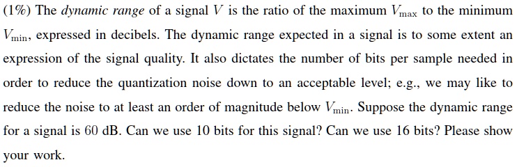(1%) The dynamic range of a signal V is the ratio of the maximum $V{max}$ to the minimum $V{min}$, expressed in decibels. The dynamic range expected in a signal is to some extent an expression of the signal quality. It also dictates the number of bits per sample needed in order to reduce the quantization noise down to an acceptable level; e.g., we may like to reduce the noise to at least an order of magnitude below $V{min}$. Suppose the dynamic range for a signal is 60 dB. Can we use 10 bits for this signal? Can we use 16 bits? Please show your work.