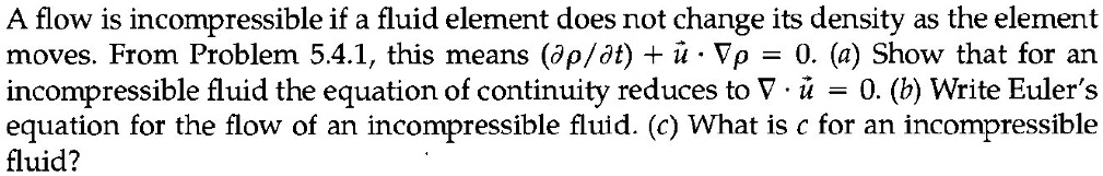 A flow is incompressible if a fluid element does not change its density as the element moves. From Problem 5.4.1, this means (??/?t) + u · ?? = 0. (a) Show that for an incompressible fluid the equation of continuity reduces to ? · u = 0. (b) Write Euler's equation for the flow of an incompressible fluid: ?u/?t + u · ?u = -?p/?. (c) What is c for an incompressible fluid?