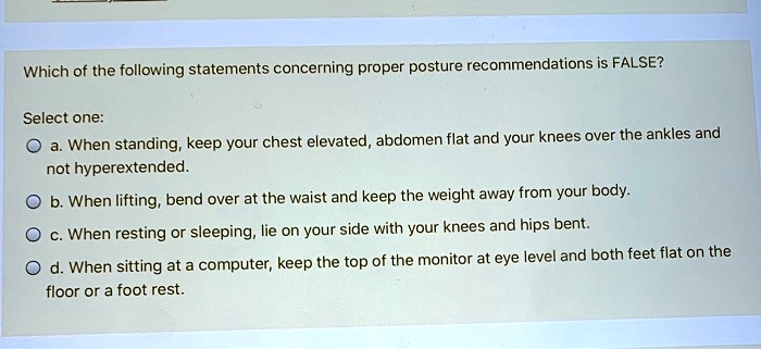 Which of the following statements concerning proper posture recommendations is FALSE?
Select one:
a. When standing, keep your chest elevated, abdomen flat and your knees over the ankles and not hyperextended.
b. When lifting, bend over at the waist and keep the weight away from your body.
c. When resting or sleeping, lie on your side with your knees and hips bent.
d. When sitting at a computer, keep the top of the monitor at eye level and both feet flat on the floor or a foot rest.