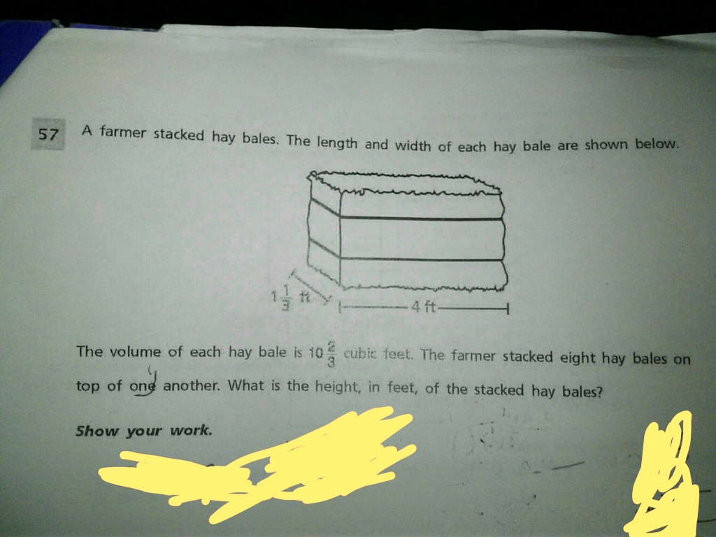 A farmer stacked hay bales. The length and width of each hay bale are shown below.
1 1/3 ft
4 ft
The volume of each hay bale is 10 2/3 cubic feet. The farmer stacked eight hay bales on top of one another. What is the height, in feet, of the stacked hay bales?
Show your work.