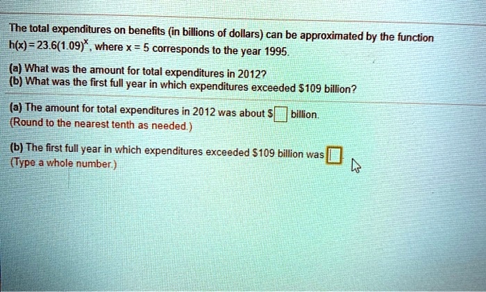 The total expenditures on benefits (in billions of dollars) can be approximated by the function h(x) = 23.6(1.09)^x, where x = 5 corresponds to the year 1995.
(a) What was the amount for total expenditures in 2012?
(b) What was the first full year in which expenditures exceeded 109 billion?
(a) The amount for total expenditures in 2012 was about billion.
(Round to the nearest tenth as needed.)
(b) The first full year in which expenditures exceeded 109 billion was
(Type a whole number.)