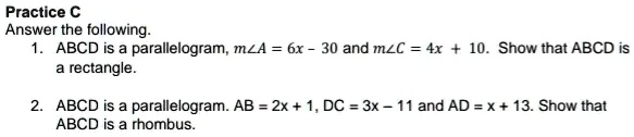 Practice C
Answer the following.
1. ABCD is a parallelogram, m∠ A = 6x - 30 and m∠ C = 4x + 10. Show that ABCD is
a rectangle.
2. ABCD is a parallelogram. AB = 2x + 1, DC = 3x - 11 and AD = x + 13. Show that
ABCD is a rhombus.
