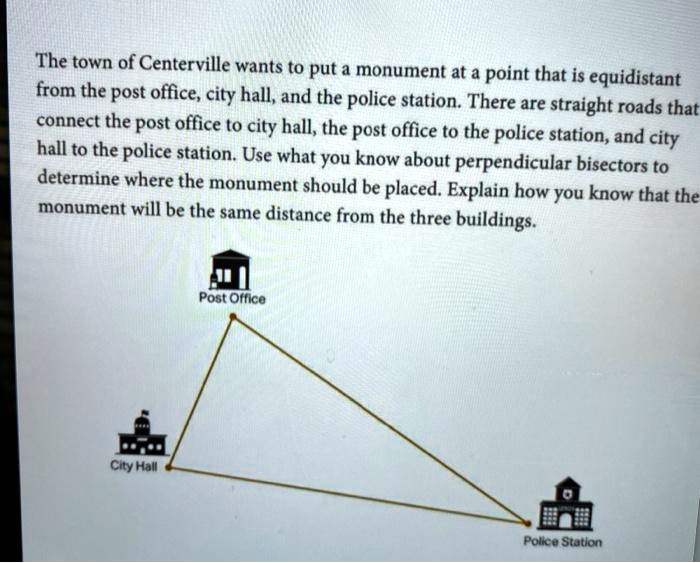 The town of Centerville wants to put a monument at a point that is equidistant from the post office, city hall, and the police station. There are straight roads that connect the post office to city hall, the post office to the police station, and city hall to the police station. Use what you know about perpendicular bisectors to determine where the monument should be placed. Explain how you know that the monument will be the same distance from the three buildings.

Post Office
City Hall
Police Station