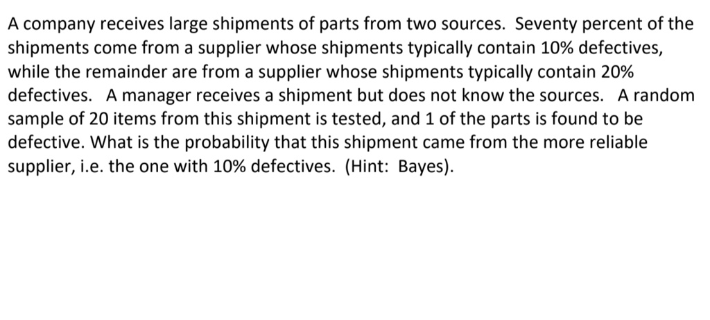 A company receives large shipments of parts from two sources. Seventy percent of the shipments come from a supplier whose shipments typically contain 10% defectives, while the remainder are from a supplier whose shipments typically contain 20% defectives. A manager receives a shipment but does not know the sources. A random sample of 20 items from this shipment is tested, and 1 of the parts is found to be defective. What is the probability that this shipment came from the more reliable supplier, i.e. the one with 10% defectives. (Hint: Bayes).