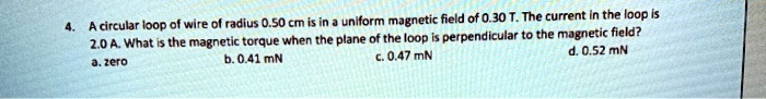 A circular loop of wire of radius 0.50 cm is in a uniform magnetic field of 0.30 T. The current in the loop is 2.0 A. What is the magnetic torque when the plane of the loop is perpendicular to the magnetic field?
a. zero
b. 0.41 mN
c. 0.47 mN
d. 0.52 mN