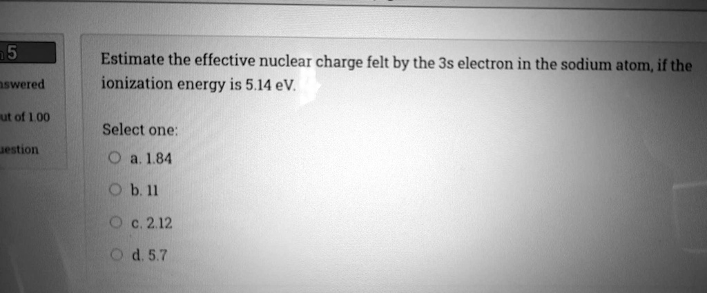 Estimate the effective nuclear charge felt by the 3s electron in the sodium atom, if the ionization energy is 5.14 eV.

Select one:
a. 1.84
b. 11
c. 2.12
d. 5.7