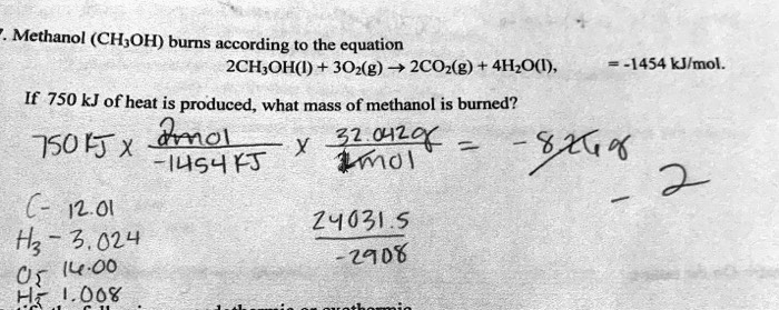 7. Methanol (CH3OH) burns according to the equation
2CH3OH(l) + 3O2(g) ? 2CO2(g) + 4H2O(l), ?H = -1454 kJ/mol.
If 750 kJ of heat is produced, what mass of methanol is burned?
750 kJ %% (2 mol / -1454 kJ) %% (32.042 g / 1 mol) = -33.06 g
C- 12.01
H3- 3.024
O- 16.00
H- 1.008
24031.5 / -2908
