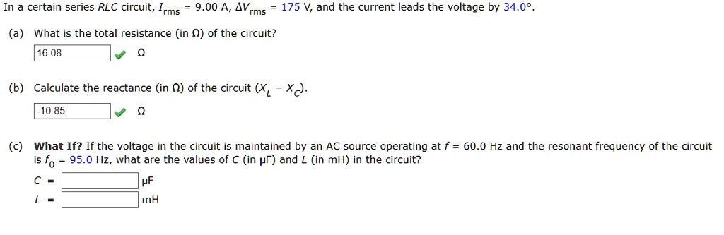 In a certain series RLC circuit, Irms = 9.00 A, ?Vrms = 175 V, and the current leads the voltage by 34.0°.
(a) What is the total resistance (in ?) of the circuit?
16.08 ?
(b) Calculate the reactance (in ?) of the circuit (XL - XC).
-10.85 ?
(c) What If? If the voltage in the circuit is maintained by an AC source operating at f = 60.0 Hz and the resonant frequency of the circuit is f0 = 95.0 Hz, what are the values of C (in µF) and L (in mH) in the circuit?
C = µF
L = mH
