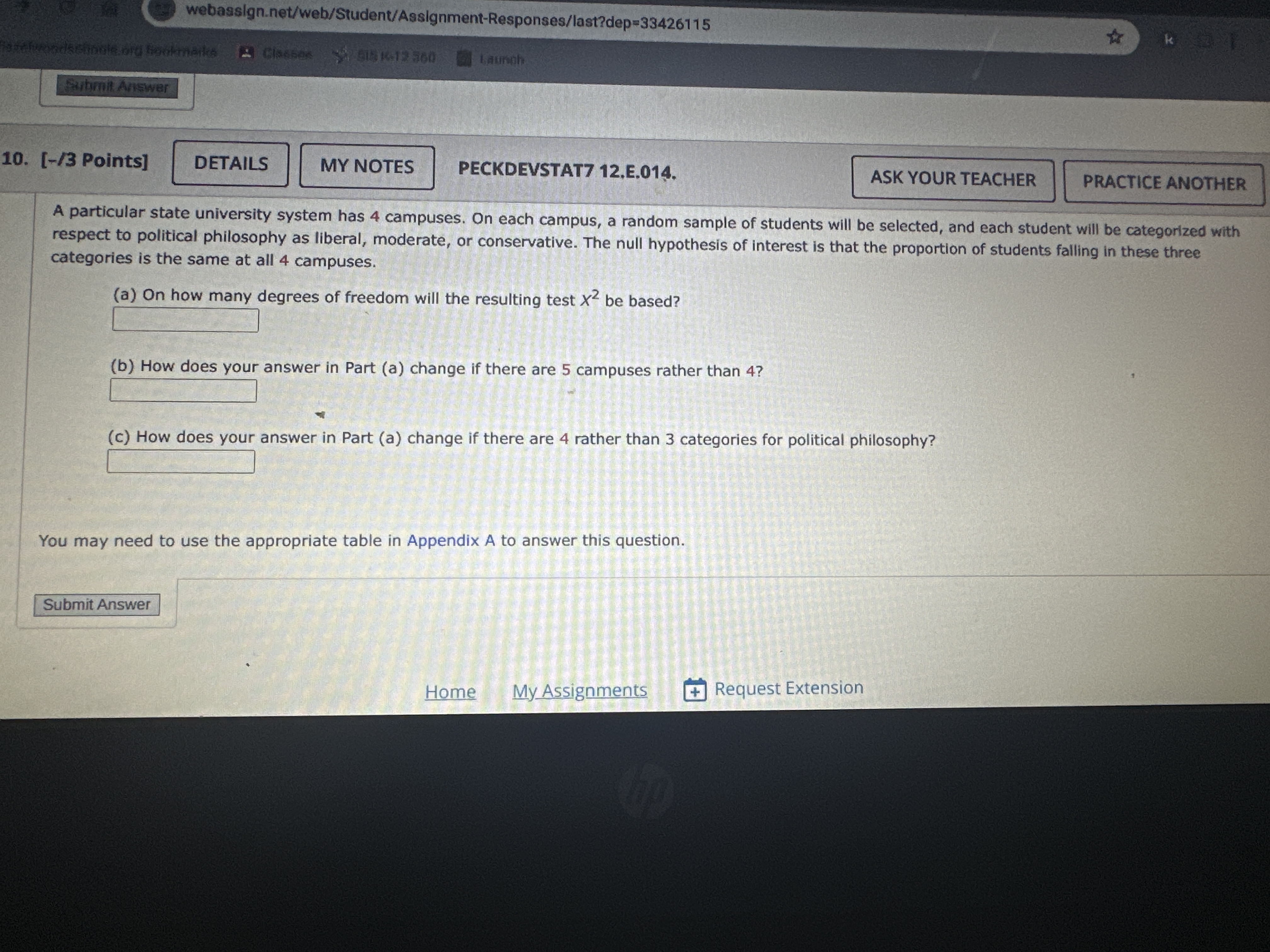 webasslgn.net/web/Student/Assignment-Responses/last?dep =33426115
Slisterss
sithers whels
Barist
Paham Answar
10.
[-/ 3 Points]
DETAILS
MY NOTES
PECKDEVSTAT7 12,E.014.
ASK YOUR TEACHER
PRACTICE ANOTHER
A particular state university system has 4 campuses. On each campus, a random sample of students will be selected, and each student will be categorized with respect to political philosophy as liberal, moderate, or conservative. The null hypothesis of interest is that the proportion of students falling in these three categories is the same at all 4 campuses.
(a) On how many degrees of freedom will the resulting test x^2 be based?
□
(b) How does your answer in Part (a) change if there are 5 campuses rather than 4 ?
□
(c) How does your answer in Part (a) change if there are 4 rather than 3 categories for political philosophy?
□
You may need to use the appropriate table in Appendix A to answer this question.
Submit Answer
Home
My Assignments
Request Extension